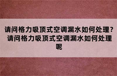 请问格力吸顶式空调漏水如何处理？ 请问格力吸顶式空调漏水如何处理呢